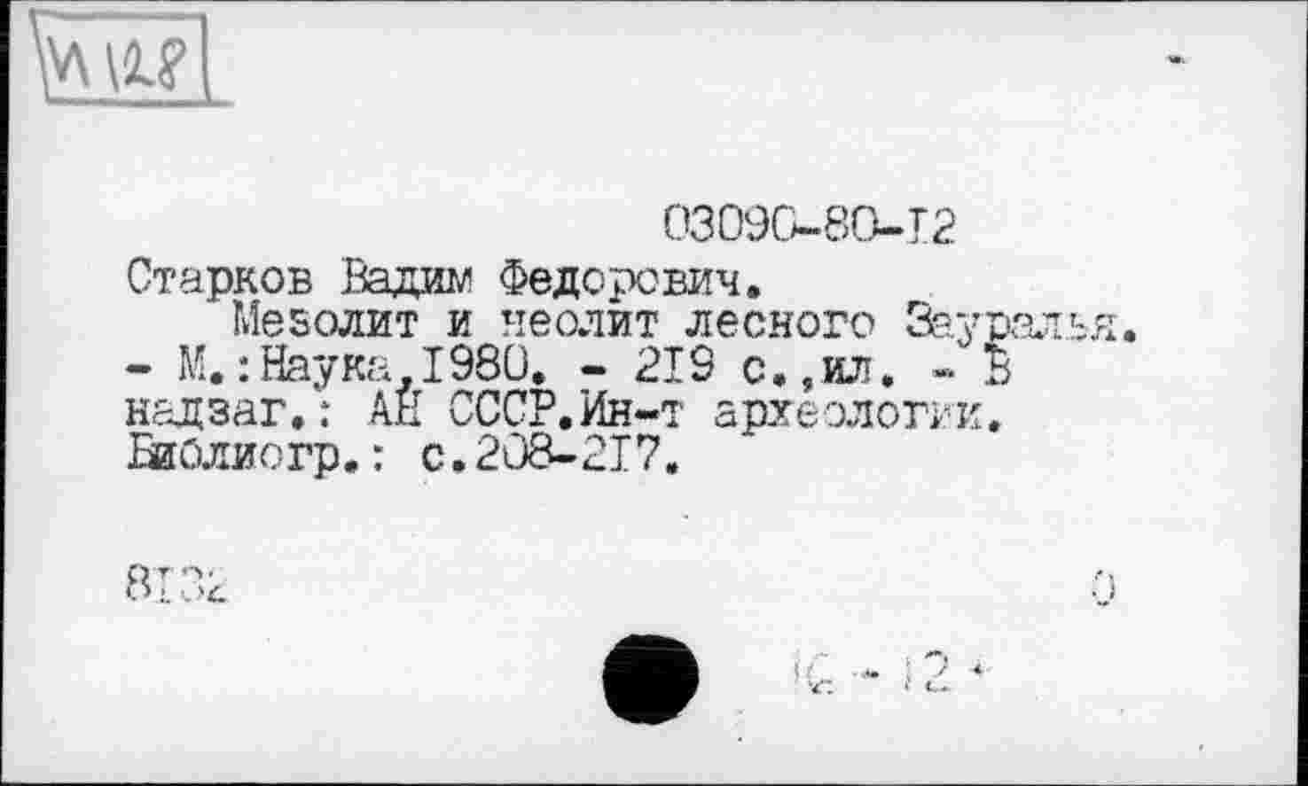 ﻿03090-80-12
Старков Вада? Федорович.
Мезолит и неолит лесного Зауралья.
- М.: Наука-I98Ü. - 219 с.,ил. « В надзаг.: АН СССР.Ин-т археологии. БиОлиогр.: с.208-217.
8132